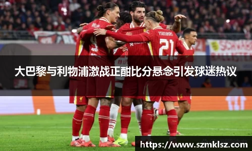 大巴黎与利物浦激战正酣比分悬念引发球迷热议